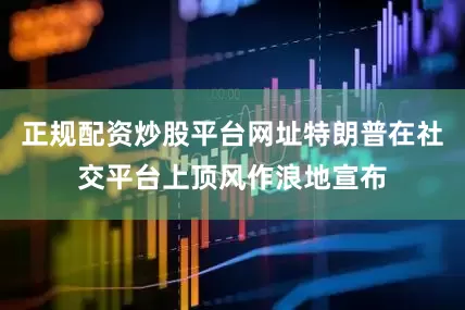 正规配资炒股平台网址特朗普在社交平台上顶风作浪地宣布