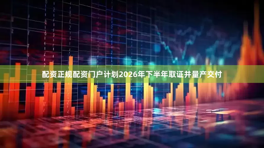 配资正规配资门户计划2026年下半年取证并量产交付