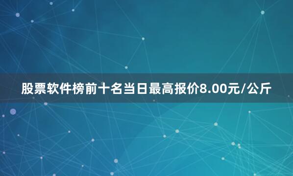 股票软件榜前十名当日最高报价8.00元/公斤